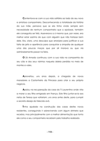 - 113 -
Contentava-se com a sua vida solitária ao lado do seu novo
e amistoso companheiro. Desconhecendo a totalidade da história
da sua mãe, pensava que se ela tinha vivido sempre sem
necessidade de nenhum companheiro que a apoiasse, também
ele conseguiria ser feliz. Asseverava a si mesmo que, por vezes, era
melhor estar sozinho do que com alguém que não tratasse bem
dele. Era, claro, uma desculpa que arranjara para justificar a sua
falta de jeito e apetência para conquistar a simpatia de qualquer
uma das poucas moças que por ali morava ou que via
admiradamente passar na feira.
O Zé Amado continuou com a sua vida na companhia do
seu cão e dos seus vizinhos naquela aldeia perdida no meio de
montes e vales.
Aproveitou, uns anos depois, a chegada de novos
moradores a Castanheiro da Princesa para criar o seu próprio
negócio.
Apoiou na recuperação da casa do Ti Laurentino onde viria
a morar o seu filho emigrado em França. Este filho juntar-se-ia aos
netos de Teresa que voltariam, uns anos antes deste, para cumprir
o secreto desejo do falecido avô.
Tinha ajudado na construção das casas destes novos
residentes, conseguindo ir sobrevivendo com algum dinheiro que
recebia, mas principalmente com a melhor alimentação que tanto
ele como o seu companheiro recebiam pelo trabalho realizado.
 