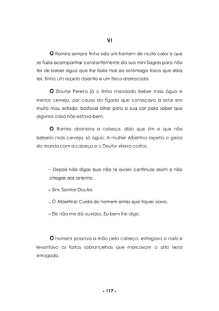 - 117 -
VI
O Ramiro sempre tinha sido um homem de muito calor e que
se fazia acompanhar constantemente da sua mini Sagres para não
ter de beber água que lhe fazia mal ao estômago fraco que dizia
ter. Tinha um aspeto doentio e um físico atarracado.
O Doutor Pereira já o tinha mandado beber mais água e
menos cerveja, por causa do fígado que começava a estar em
muito mau estado; bastava olhar para a sua cor para saber que
alguma coisa não estava bem.
O Ramiro abanava a cabeça, dizia que sim e que não
beberia mais cerveja, só água. A mulher Albertina repetia o gesto
do marido com a cabeça e o Doutor virava costas.
Depois não digas que não te avisei; continuas assim e não
chegas aos setenta.
Sim, Senhor Doutor.
Ó Albertina! Cuida do homem antes que fiques viúva.
Ele não me dá ouvidos. Eu bem lhe digo.
O homem passava a mão pela cabeça, esfregava o nariz e
levantava as fartas sobrancelhas que marcavam a alta testa
enrugada.
 