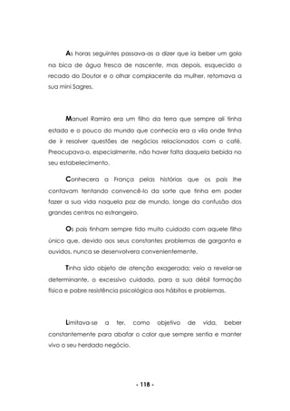 - 118 -
As horas seguintes passava-as a dizer que ia beber um golo
na bica de água fresca de nascente, mas depois, esquecido o
recado do Doutor e o olhar complacente da mulher, retomava a
sua mini Sagres.
Manuel Ramiro era um filho da terra que sempre ali tinha
estado e o pouco do mundo que conhecia era a vila onde tinha
de ir resolver questões de negócios relacionados com o café.
Preocupava-o, especialmente, não haver falta daquela bebida no
seu estabelecimento.
Conhecera a França pelas histórias que os pais lhe
contavam tentando convencê-lo da sorte que tinha em poder
fazer a sua vida naquela paz de mundo, longe da confusão dos
grandes centros no estrangeiro.
Os pais tinham sempre tido muito cuidado com aquele filho
único que, devido aos seus constantes problemas de garganta e
ouvidos, nunca se desenvolvera convenientemente.
Tinha sido objeto de atenção exagerada; veio a revelar-se
determinante, o excessivo cuidado, para a sua débil formação
física e pobre resistência psicológica aos hábitos e problemas.
Limitava-se a ter, como objetivo de vida, beber
constantemente para abafar o calor que sempre sentia e manter
vivo o seu herdado negócio.
 