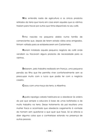 - 119 -
Não entendia nada de agricultura e os únicos produtos
retirados da terra que havia em casa eram aqueles que os vizinhos
traziam para trocar por outros que tinha disponíveis no seu café.
Tinha nascido na pequena aldeia numa família de
comerciantes que, depois de terem estado vários anos emigrados,
tinham voltado para se estabelecerem em Castanheiro.
Haviam instalado aquele pequeno negócio de café onde
vendiam ou trocavam alguns produtos de necessidade para os
vizinhos.
Deixaram, pelo trabalho realizado em França, uma pequena
pensão ao filho que lhe permitia viver confortavelmente sem se
preocupar muito com o lucro que podia ter com o negócio
caseiro.
Casou com uma moça da terra, a Albertina.
Aquela rapariga calada habituara-se a obedecer às ordens
do pai que sempre a educara à base de umas bofetadas e de
muito trabalho na terra. Desse tratamento do pai resultara uma
mulher fraca e acanhada que obedecia cegamente à vontade
do homem sem questionar o que quer que fosse. Só se atrevia a
dizer alguma coisa que o contrariasse estando na presença de
outras pessoas.
 