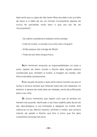 - 121 -
fazia sentir que a culpa de não terem filhos era dele e da sua falta
de força e a ideia de ser um homem incompatível (apesar de
nunca ter percebido muito bem o que era isso de ser
"incompatível").
Se calhar o problema é beberes tanta cerveja.
Cala-te mulher, a cerveja nunca fez mal a ninguém.
Então porque não consigo ter filhos?
Pode ser por teres sangue fraco.
Assim tentavam empurrar as responsabilidades um para o
outro, apesar de terem ouvido o Doutor dizer aquela palavra
complicada que, também a mulher, à imagem do marido, não
tinha entendido corretamente.
Toda aquela situação o fazia sentir menos homem do que os
outros e achava sempre que olhavam para ele com desprezo; no
entanto, e apesar de nada disso ser verdade, servia de justificação
para o seu vício.
Os únicos momentos que faziam com que se sentisse um
homem era quando, dominado o seu fraco espírito pelo álcool do
dia, descarregava a sua frustração e desgosto na mulher. Esta
calava-se no seu silêncio imposto, sentindo o medo, que achava
natural, de perder o Ramiro que fora o único que lhe dera
companhia ao longo dos anos.
 