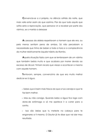 - 122 -
Convencia-se a si própria, no silêncio sofrido da noite, que
mais valia estar assim do que sozinha. Pior do que tudo aquilo que
sofria seria a reprovação, que pensava vir a receber por parte dos
vizinhos, se o marido a deixasse
As pessoas da aldeia respeitavam o homem que ele era, ou
pelo menos sentiam pena de ambos. Só não percebiam a
necessidade que tinha de beber a toda a hora e a complacência
da mulher relativamente àquele hábito do Ramiro.
Aquela situação fazia com que se lembrassem de um vizinho
que também bebia muito e que acabara por morrer devido ao
excesso de álcool. Tinham receio que viesse a acontecer o mesmo
com aquele homem.
Tentavam, sempre, convencê-lo de que era muito melhor
dedicar-se à água.
Sabes que é bem mais fresca do que a tua cerveja e que te
faz bem melhor.
Mas eu não consigo. Quando bebo a água fico logo com
dores de estômago e só me apetece ir a correr para a
sanita.
Isso são ideias que tu meteste na cabeça para te
enganares a ti mesmo. O Doutor já te disse que vai dar mau
resultado.
 
