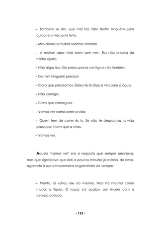 - 123 -
Também se der, que mal faz. Não tenho ninguém para
cuidar e a vida está feita.
Mas deixas a mulher sozinha, homem.
A mulher sabe viver bem sem mim. Ela não precisa da
minha ajuda.
Não digas isso. Ela preocupa-se contigo e nós também.
De mim ninguém precisa!
Claro que precisamos. Deixa-te lá disso e vira para a água.
Não consigo.
Claro que consegues.
Vamos ver como corre a vida.
Quem tem de correr és tu. Se não te despachas, a vida
passa por ti sem que a vivas.
Vamos ver.
Aquele "vamos ver" era a resposta que sempre arranjava,
mas que significava que dali a poucos minutos já estaria, de novo,
agarrado à sua companheira engarrafada de sempre.
Pronto, lá voltou ele ao mesmo. Não há mesmo como
mudar a figura. O rapaz vai acabar por morrer com a
cerveja ao lado.
 