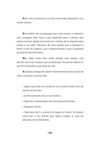 - 124 -
Assim veio a acontecer uns anos mais tarde, deixando a sua
mulher sozinha.
Esta solidão não se prolongou por muito tempo. A Albertina
não conseguia fazer tudo o que dependia dela e decidiu que
estava na hora, depois de já não ter o marido, de ter alguém para
cuidar a seu lado. Precisava de uma pessoa que a ajudasse a
tomar conta do negócio, que o desenvolvesse e que a apoiasse
quando ficasse mais velha.
Não sabia muito bem onde arranjar essa pessoa, mas
decidiu não ficar à espera que acontecesse. Iria pensar melhor no
assunto e decidiria o que fazer da vida.
As próprias amigas lhe diziam insistentemente para mudar de
vida e começar a pensar nela.
Agora que estás só e ainda és uma mulher bonita, tens de
pensar na tua vida.
Já tinha pensado nisso e vou resolver.
Fazes bem. Se precisares da nossa ajuda basta dizer.
Obrigado vizinha.
Trata bem de ti e vamos lá a seguir em frente. Já sofreste
tanto com o teu Ramiro que agora chegou a hora de
pensares na tua felicidade.
 