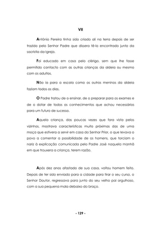 - 129 -
VII
António Pereira tinha sido criado ali na terra depois de ser
trazido pelo Senhor Padre que dissera tê-lo encontrado junto da
sacristia da Igreja.
Foi educado em casa pelo clérigo, sem que lhe fosse
permitido contacto com as outras crianças da aldeia ou mesmo
com os adultos.
Não ia para a escola como os outros meninos da aldeia
faziam todos os dias.
O Padre tratou de o ensinar, de o preparar para os exames e
de o dotar de todos os conhecimentos que achou necessários
para um futuro de sucesso.
Aquela criança, das poucas vezes que fora vista pelos
vizinhos, mostrava características muito próximas das de uma
moça que estivera a servir em casa do Senhor Prior, o que levava o
povo a comentar a possibilidade de os homens, que torciam o
nariz à explicação comunicada pelo Padre José naquela manhã
em que trouxera a criança, terem razão.
Após dez anos afastado de sua casa, voltou homem feito.
Depois de ter sido enviado para a cidade para tirar o seu curso, o
Senhor Doutor, regressava para junto do seu velho pai orgulhoso,
com a sua pequena mala debaixo do braço.
 