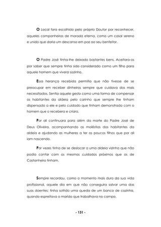 - 131 -
O Local fora escolhido pelo próprio Doutor por reconhecer,
aqueles companheiros de morada eterna, como um casal sereno
e unido que daria um descanso em paz ao seu benfeitor.
O Padre José tinha-lhe deixado bastantes bens. Aceitara-os
por saber que sempre tinha sido considerado como um filho para
aquele homem que vivera sozinho.
Essa herança recebida permitia que não tivesse de se
preocupar em receber dinheiros sempre que cuidava dos mais
necessitados. Sentia aquele gesto como uma forma de compensar
os habitantes da aldeia pelo carinho que sempre lhe tinham
dispensado a ele e pelo cuidado que tinham demonstrado com o
homem que o recebera e criara.
Por ali continuara para além da morte do Padre José de
Deus Oliveira, acompanhando as moléstias dos habitantes da
aldeia e ajudando as mulheres a ter os poucos filhos que por ali
iam nascendo.
Por vezes tinha de se deslocar a uma aldeia vizinha que não
podia contar com os mesmos cuidados próximos que os de
Castanheiro tinham.
Sempre recordou, como o momento mais duro da sua vida
profissional, aquele dia em que não conseguira salvar uma das
suas doentes; tinha sofrido uma queda de um banco de cozinha,
quando espreitava o marido que trabalhava no campo.
 