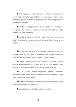 - 132 -
Tivera, naquele fatídico dia, dado a terrível notícia a um
homem já marcado pelo trabalho e pela idade, mas sempre
dedicado àquela mulher que, para além dos filhos emigrados, era
a sua razão de viver.
Recordava, especialmente, a aparência do marido ao
chegar a casa e ver a sua companheira de uma vida estendida,
branca e quieta, na cama.
Recordava como o cabelo negro daquele homem era
totalmente branco no dia em que foi devolvida à terra a sua
mulher.
Num belo dia de outono pintado de castanho e amarelo,
aproximou-se de um velho castanheiro que cobria algum do
terreno circundante com os seus muitos frutos e ouriços.
As folhas projetavam as suas sombras sobre umas palavras
escritas irregularmente no grosso tronco daquela árvore; estes
registos foram um chamamento para que se aproximasse.
Leu os quatro nomes registados: Teresa, Laurentino,
Felicidade e Madalena. Associou os de Teresa e Laurentino àquele
trágico acidente a que assistira.
Questionou um dos seus vizinhos com mais idade sobre quem
seriam a Felicidade e a Madalena.
Respondeu-lhe, contando uma longa história.
 