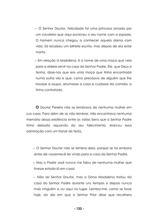 - 133 -
Ó Senhor Doutor, Felicidade foi uma princesa amada por
um cavaleiro que aqui escreveu o seu nome com a espada.
O homem nunca chegou a conhecer aquela dama com
vida. Só recebeu um bilhete escrito, mas depois de ela estar
morta.
Em relação à Madalena, é o nome de uma moça que veio
para a aldeia servir na casa do Senhor Padre. Ele, que Deus o
tenha, disse-nos que era uma moça que tinha encontrado
numa outra vila e que, como precisava de alguém que lhe
lavasse a roupa, arrumasse a casa e cuidasse da comida, a
tinha contratado.
O Doutor Pereira não se lembrava de nenhuma mulher em
sua casa. Para além de se não lembrar, não encontrava nenhuma
memória dessa existência entre os vários bens que o Senhor Padre
tinha deixado aquando do seu falecimento. Marcou essa
admiração com um franzir de testa.
O Senhor Doutor não se lembra dela, porque se foi embora
antes de vossemecê ter vindo para a casa do Senhor Padre.
Mas o Padre José nunca me falou de nenhuma mulher que
tivesse estado lá em casa!
Não sei Senhor Doutor, mas a Dona Madalena tratou da
casa do Senhor Padre durante uns tempos e depois nunca
mais ninguém a viu aqui no lugar. Lembro-me, como se fosse
hoje, do dia em que o Senhor Prior disse que recolhera
 