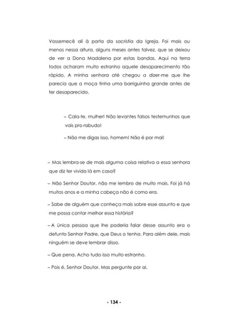 - 134 -
Vossemecê ali à porta da sacristia da Igreja. Foi mais ou
menos nessa altura, alguns meses antes talvez, que se deixou
de ver a Dona Madalena por estas bandas. Aqui na terra
todos acharam muito estranho aquele desaparecimento tão
rápido. A minha senhora até chegou a dizer-me que lhe
parecia que a moça tinha uma barriguinha grande antes de
ter desaparecido.
Cala-te, mulher! Não levantes falsos testemunhos que
vais pro rabudo!
Não me digas isso, homem! Não é por mal!
Mas lembra-se de mais alguma coisa relativa a essa senhora
que diz ter vivido lá em casa?
Não Senhor Doutor, não me lembro de muito mais. Foi já há
muitos anos e a minha cabeça não é como era.
Sabe de alguém que conheça mais sobre esse assunto e que
me possa contar melhor essa história?
A única pessoa que lhe poderia falar desse assunto era o
defunto Senhor Padre, que Deus o tenha. Para além dele, mais
ninguém se deve lembrar disso.
Que pena. Acho tudo isso muito estranho.
Pois é, Senhor Doutor. Mas pergunte por ai.
 