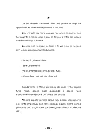 - 139 -
VIII
Um dia acordou Laurentino com uma gritaria no largo da
igreja perto de onde estava plantada a sua casa.
Deu um salto da cama e ouviu, no escuro do quarto, que
havia gente a tentar tocar o sino da torre e a gritar por socorro
com toda a força que tinha.
Sacudiu o pó da roupa, vestiu-se e foi ver o que se passava
sem sequer arranjar os cabelos brancos.
Olha o fogo lá em cima!
Está tudo a arder!
Vai chamar toda a gente, ou arde tudo!
Vamos ficar aqui todos queimados!
Rapidamente Ti Manel percebeu de onde vinha aquele
fumo negro, aquele calor alaranjado e aquele ruído
medonhamente crepitante das silvas e das árvores.
No cimo da alta Cumieira estava tudo a arder intensamente
e o vento empurrava, com fortes rajadas, aquele inferno com a
genica de uma praga mortal que ameaçava colheitas, madeiras e
vidas.
 