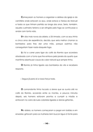 - 140 -
Começaram os homens a organizar a defesa da igreja e do
cemitério onde estavam os seus, onde estava a Teresa do Manuel
e todos os que tinham partido ao longo dos anos. Seria, também,
aquele o primeiro terreno a ser atingido pelo fogo se continuasse a
andar com tanta vida.
Um dos mais novos da aldeia, o Zé Amado, com os seus trinta
e cinco anos de experiência, decidiu que seria melhor chamar os
bombeiros para lhes dar uma mão, porque sozinhos não
conseguiriam fazer nada daquele fogo.
Lá foi a correr para ligar do café do Ramiro que acordara
atordoado com o fumo que lhe entrava pela janela do quarto que
mantinha aberta por causa do calor natural que sempre tinha.
O Ramiro já tinha ligado aos bombeiros da vila e recebera
resposta.
Segue já para aí a nossa força toda.
O comandante tinha tocado a sirene que se ouvira até no
café do Ramiro, ecoando entre os montes, e poucos minutos
depois, seis homens estavam prontos a cumprir a missão e
entravam no carro de luzes coloridas ligadas e sirenes gritantes.
Na aldeia, os homens começaram a pegar em baldes e em
enxadas; gritavam para as mulheres irem buscar água à fonte para
 