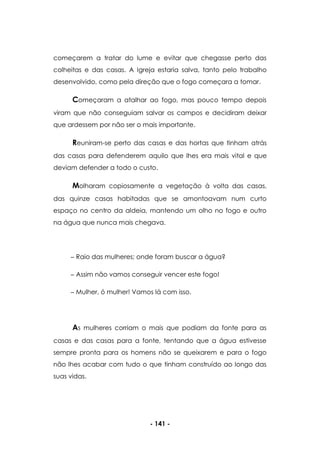 - 141 -
começarem a tratar do lume e evitar que chegasse perto das
colheitas e das casas. A Igreja estaria salva, tanto pelo trabalho
desenvolvido, como pela direção que o fogo começara a tomar.
Começaram a atalhar ao fogo, mas pouco tempo depois
viram que não conseguiam salvar os campos e decidiram deixar
que ardessem por não ser o mais importante.
Reuniram-se perto das casas e das hortas que tinham atrás
das casas para defenderem aquilo que lhes era mais vital e que
deviam defender a todo o custo.
Molharam copiosamente a vegetação à volta das casas,
das quinze casas habitadas que se amontoavam num curto
espaço no centro da aldeia, mantendo um olho no fogo e outro
na água que nunca mais chegava.
Raio das mulheres; onde foram buscar a água?
Assim não vamos conseguir vencer este fogo!
Mulher, ó mulher! Vamos lá com isso.
As mulheres corriam o mais que podiam da fonte para as
casas e das casas para a fonte, tentando que a água estivesse
sempre pronta para os homens não se queixarem e para o fogo
não lhes acabar com tudo o que tinham construído ao longo das
suas vidas.
 