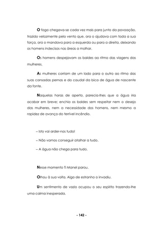 - 142 -
O fogo chegava-se cada vez mais para junto da povoação,
trazido velozmente pelo vento que, ora o ajudava com toda a sua
força, ora o mandava para a esquerda ou para a direita, deixando
os homens indecisos nas áreas a molhar.
Os homens despejavam os baldes ao ritmo das viagens das
mulheres.
As mulheres corriam de um lado para o outro ao ritmo das
suas cansadas pernas e do caudal da bica de água de nascente
da fonte.
Naquelas horas de aperto, parecia-lhes que a água iria
acabar em breve; enchia os baldes sem respeitar nem o desejo
das mulheres, nem a necessidade dos homens, nem mesmo a
rapidez de avanço do terrível incêndio.
Isto vai arder-nos tudo!
Não vamos conseguir atalhar a tudo.
A água não chega para tudo.
Nesse momento Ti Manel parou.
Olhou à sua volta. Algo de estranho o invadiu.
Um sentimento de vazio ocupou o seu espírito trazendo-lhe
uma calma inesperada.
 