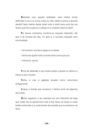 - 143 -
Debatido com aquela realidade, seria melhor tentar
defender a sua e as outras casas ou não valeria a pena e deveria
desistir? Seria melhor deixar arder tudo e partir para junto da sua
Teresa que lhe ocupava a cabeça e o coração todos os dias?
Por breves momentos manteve-se naquela indecisão, até
que o Zé Amado lhe deu um grito e o acordou daquele sono
acomodado.
Oh homem! Acorda e pega ai no balde!
Temos de ajudar todos e ainda assim somos poucos.
Vamos lá, vamos.
Tinha de defender o que ainda podia e ajudar os vizinhos a
salvar os seus haveres.
Voltou a usar a agitada enxada como costumava
antigamente.
Limpou o silvado que ocupava o terreno junto de algumas
das casas.
Outros seguiram o seu exemplo ao som faiscante do fogo
que cada vez se aproximava mais e lhes tirava as forças a cada
balde entornado e a cada bramir de enxada que se enterrava na
terra.
 
