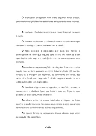 - 144 -
Os bombeiros chegaram num carro algumas horas depois,
percorrido o longo caminho estreito de terra perdido entre montes.
As mulheres não tinham pernas que aguentassem ir de novo
à fonte.
Os homens molhavam o chão mais com o suor do seu corpo
do que com a água que as mulheres iam trazendo.
O fogo cercava a povoação por duas das frentes e
começavam a sentir que aquele seria o seu fim; viram-se a ser
apanhados pelo fogo e a partir junto com as suas casas e os seus
campos.
Correu-lhes o corpo a angústia de ninguém ficar para contar
aquilo que se tinha passado e como tinham lutado até ao fim.
Invadiu-os a imagem das lágrimas, do sofrimento dos filhos, dos
netos, dos familiares chegando à aldeia negra e vendo as suas
vidas queimadas sem explicação.
Os bombeiros ligaram as mangueiras ao depósito do carro e
começaram a distribuir água por tudo o que era fogo ou que
poderia vir a ser consumido em breve.
Decidiram salvar as casas habitadas e depois, se fosse
possível e ainda houvesse forças nos seus corpos, ir para os campos
tentar salvar o que ainda não estivesse queimado.
Por pouco tempo se apegaram àquele desejo, pois viram
que aquilo não ia ser fácil.
 