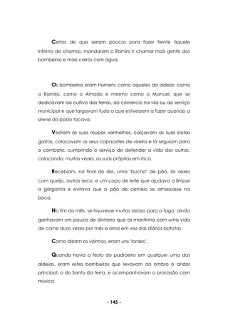 - 145 -
Certos de que seriam poucos para fazer frente àquele
inferno de chamas, mandaram o Ramiro ir chamar mais gente dos
bombeiros e mais carros com água.
Os bombeiros eram homens como aqueles da aldeia; como
o Ramiro, como o Amado e mesmo como o Manuel, que se
dedicavam ao cultivo das terras, ao comércio na vila ou ao serviço
municipal e que largavam tudo o que estivessem a fazer quando a
sirene do posto tocava.
Vestiam as suas roupas vermelhas, calçavam as suas botas
gastas, colocavam os seus capacetes de viseira e lá seguiam para
o combate, cumprindo o serviço de defender a vida dos outros,
colocando, muitas vezes, as suas próprias em risco.
Recebiam, no final do dia, uma "bucha" de pão, às vezes
com queijo, outras seco, e um copo de leite que ajudava a limpar
a garganta e evitava que o pão de centeio se amassasse na
boca.
No fim do mês, se houvesse muitas saídas para o fogo, ainda
ganhavam um pouco de dinheiro que os mantinha com uma vida
de carne duas vezes por mês e arroz em vez das diárias batatas.
Como diziam os vizinhos, eram uns "lordes".
Quando havia a festa do padroeiro em qualquer uma das
aldeias, eram estes bombeiros que levavam ao ombro o andor
principal, o do Santo da terra, e acompanhavam a procissão com
música.
 