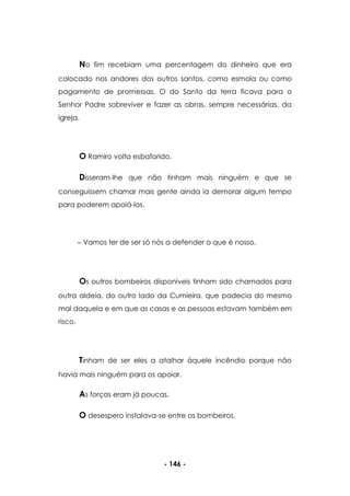 - 146 -
No fim recebiam uma percentagem do dinheiro que era
colocado nos andores dos outros santos, como esmola ou como
pagamento de promessas. O do Santo da terra ficava para o
Senhor Padre sobreviver e fazer as obras, sempre necessárias, da
igreja.
O Ramiro volta esbaforido.
Disseram-lhe que não tinham mais ninguém e que se
conseguissem chamar mais gente ainda ia demorar algum tempo
para poderem apoiá-los.
Vamos ter de ser só nós a defender o que é nosso.
Os outros bombeiros disponíveis tinham sido chamados para
outra aldeia, do outro lado da Cumieira, que padecia do mesmo
mal daquela e em que as casas e as pessoas estavam também em
risco.
Tinham de ser eles a atalhar àquele incêndio porque não
havia mais ninguém para os apoiar.
As forças eram já poucas.
O desespero instalava-se entre os bombeiros.
 