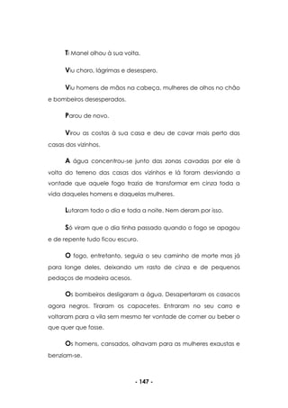 - 147 -
Ti Manel olhou à sua volta.
Viu choro, lágrimas e desespero.
Viu homens de mãos na cabeça, mulheres de olhos no chão
e bombeiros desesperados.
Parou de novo.
Virou as costas à sua casa e deu de cavar mais perto das
casas dos vizinhos.
A água concentrou-se junto das zonas cavadas por ele à
volta do terreno das casas dos vizinhos e lá foram desviando a
vontade que aquele fogo trazia de transformar em cinza toda a
vida daqueles homens e daquelas mulheres.
Lutaram todo o dia e toda a noite. Nem deram por isso.
Só viram que o dia tinha passado quando o fogo se apagou
e de repente tudo ficou escuro.
O fogo, entretanto, seguia o seu caminho de morte mas já
para longe deles, deixando um rasto de cinza e de pequenos
pedaços de madeira acesos.
Os bombeiros desligaram a água. Desapertaram os casacos
agora negros. Tiraram os capacetes. Entraram no seu carro e
voltaram para a vila sem mesmo ter vontade de comer ou beber o
que quer que fosse.
Os homens, cansados, olhavam para as mulheres exaustas e
benziam-se.
 