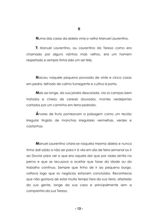- 13 -
II
Numa das casas da aldeia vivia o velho Manuel Laurentino.
Ti Manuel Laurentino, ou Laurentino da Teresa como era
chamado por alguns vizinhos mais velhos, era um homem
respeitado e sempre tinha sido um ser feliz.
Nasceu naquele pequeno povoado de vinte e cinco casas
em pedra, telhado de colmo fumegante e cultivo à porta.
Mais ao longe, da sua janela descorada, via os campos bem
tratados e cheios de cereais dourados, montes verdejantes
cortados por um caminho em terra pedrado.
Árvores de fruto ponteavam a paisagem como um tecido
irregular tingido de manchas irregulares vermelhas, verdes e
castanhas.
Manuel Laurentino criara-se naquela mesma aldeia e nunca
tinha dali saído a não ser para ir à vila em dia de feira semanal ou ir
ao Doutor para ver o que era aquela dor que por vezes sentia na
perna e que se recusava a aceitar que fosse da idade ou do
trabalho contínuo. Sempre que tinha de ir ao pequeno burgo,
voltava logo que os negócios estavam concluídos. Reconhecia
que não gostava de estar muito tempo fora da sua terra, afastado
da sua gente, longe da sua casa e principalmente sem a
companhia da sua Teresa.
 