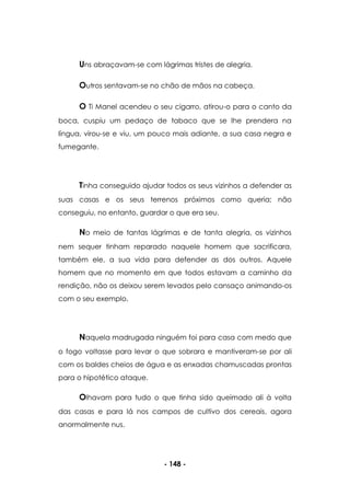 - 148 -
Uns abraçavam-se com lágrimas tristes de alegria.
Outros sentavam-se no chão de mãos na cabeça.
O Ti Manel acendeu o seu cigarro, atirou-o para o canto da
boca, cuspiu um pedaço de tabaco que se lhe prendera na
língua, virou-se e viu, um pouco mais adiante, a sua casa negra e
fumegante.
Tinha conseguido ajudar todos os seus vizinhos a defender as
suas casas e os seus terrenos próximos como queria; não
conseguiu, no entanto, guardar o que era seu.
No meio de tantas lágrimas e de tanta alegria, os vizinhos
nem sequer tinham reparado naquele homem que sacrificara,
também ele, a sua vida para defender as dos outros. Aquele
homem que no momento em que todos estavam a caminho da
rendição, não os deixou serem levados pelo cansaço animando-os
com o seu exemplo.
Naquela madrugada ninguém foi para casa com medo que
o fogo voltasse para levar o que sobrara e mantiveram-se por ali
com os baldes cheios de água e as enxadas chamuscadas prontas
para o hipotético ataque.
Olhavam para tudo o que tinha sido queimado ali à volta
das casas e para lá nos campos de cultivo dos cereais, agora
anormalmente nus.
 