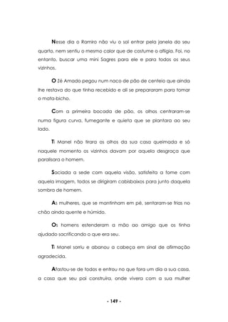 - 149 -
Nesse dia o Ramiro não viu o sol entrar pela janela do seu
quarto, nem sentiu o mesmo calor que de costume o afligia. Foi, no
entanto, buscar uma mini Sagres para ele e para todos os seus
vizinhos.
O Zé Amado pegou num naco de pão de centeio que ainda
lhe restava do que tinha recebido e ali se prepararam para tomar
o mata-bicho.
Com a primeira bocada de pão, os olhos centraram-se
numa figura curva, fumegante e quieta que se plantara ao seu
lado.
Ti Manel não tirara os olhos da sua casa queimada e só
naquele momento os vizinhos davam por aquela desgraça que
paralisara o homem.
Saciada a sede com aquela visão, satisfeita a fome com
aquela imagem, todos se dirigiram cabisbaixos para junto daquela
sombra de homem.
As mulheres, que se mantinham em pé, sentaram-se frias no
chão ainda quente e húmido.
Os homens estenderam a mão ao amigo que os tinha
ajudado sacrificando o que era seu.
Ti Manel sorriu e abanou a cabeça em sinal de afirmação
agradecida.
Afastou-se de todos e entrou no que fora um dia a sua casa,
a casa que seu pai construíra, onde vivera com a sua mulher
 