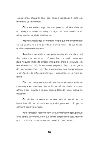 - 150 -
Teresa, onde criara os seus dois filhos e recebera o neto em
momento de festividade.
Olhou em volta o negro das suas paredes caiadas; atendeu
ao céu que se via através do que fora já o seu telhado de colmo;
atirou os olhos ao chão e baixou-se.
Pegou num pedaço de madeira negra que tinha trabalhado
na sua juventude e que guardava o único retrato da sua Teresa
queimado numa das pontas.
Encostou-o ao peito e saiu pelo local onde um dia o pai
tinha colocado, com as suas próprias mãos, uma porta que agora
jazia naquele chão de cinzas; uma porta onde a escultura em
madeira de uma mão fechada que ele próprio fizera de um galho
do castanheiro, com a navalha que recebera pela sua passagem
a adulto, já não estava pendurada e desaparecera no meio da
favila.
Pôs a sua enxada escurecida ao ombro, acendeu mais um
cigarro que encaminhou com a língua até ao canto da boca,
afinou o seu assobio e seguiu para a bica de água fresca de
nascente.
Os vizinhos observaram aquele afastar arrastado do
Laurentino até ao momento em que desapareceu ao longe no
caminho cinzento fumado.
Não conseguiu recolher nem uma, nem duas maças, porque
tudo estava queimado, até a sua árvore da porta de casa, aquela
que o alimentara todas as manhãs desde há muito tempo.
 