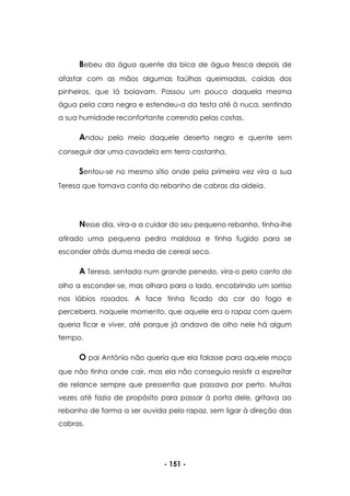- 151 -
Bebeu da água quente da bica de água fresca depois de
afastar com as mãos algumas faúlhas queimadas, caídas dos
pinheiros, que lá boiavam. Passou um pouco daquela mesma
água pela cara negra e estendeu-a da testa até à nuca, sentindo
a sua humidade reconfortante correndo pelas costas.
Andou pelo meio daquele deserto negro e quente sem
conseguir dar uma cavadela em terra castanha.
Sentou-se no mesmo sítio onde pela primeira vez vira a sua
Teresa que tomava conta do rebanho de cabras da aldeia.
Nesse dia, vira-a a cuidar do seu pequeno rebanho, tinha-lhe
atirado uma pequena pedra maldosa e tinha fugido para se
esconder atrás duma meda de cereal seco.
A Teresa, sentada num grande penedo, vira-o pelo canto do
olho a esconder-se, mas olhara para o lado, encobrindo um sorriso
nos lábios rosados. A face tinha ficado da cor do fogo e
percebera, naquele momento, que aquele era o rapaz com quem
queria ficar e viver, até porque já andava de olho nele há algum
tempo.
O pai António não queria que ela falasse para aquele moço
que não tinha onde cair, mas ela não conseguia resistir a espreitar
de relance sempre que pressentia que passava por perto. Muitas
vezes até fazia de propósito para passar à porta dele, gritava ao
rebanho de forma a ser ouvida pelo rapaz, sem ligar à direção das
cabras.
 