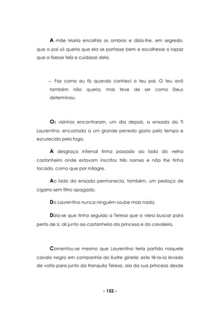 - 152 -
A mãe Maria encolhia os ombros e dizia-lhe, em segredo,
que o pai só queria que ela se portasse bem e escolhesse o rapaz
que a fizesse feliz e cuidasse dela.
Faz como eu fiz quando conheci o teu pai. O teu avô
também não queria, mas teve de ser como Deus
determinou.
Os vizinhos encontraram, um dia depois, a enxada do Ti
Laurentino, encostada a um grande penedo gasto pelo tempo e
escurecido pelo fogo.
A desgraça infernal tinha passado ao lado do velho
castanheiro onde estavam inscritos três nomes e não lhe tinha
tocado, como que por milagre.
Ao lado da enxada permanecia, também, um pedaço de
cigarro sem filtro apagado.
Do Laurentino nunca ninguém soube mais nada.
Dizia-se que tinha seguido a Teresa que o viera buscar para
perto de si, ali junto ao castanheiro da princesa e do cavaleiro.
Comentou-se mesmo que Laurentino teria partido naquele
cavalo negro em companhia do ilustre ginete; este tê-lo-ia levado
de volta para junto da tranquila Teresa, aia da sua princesa desde
 