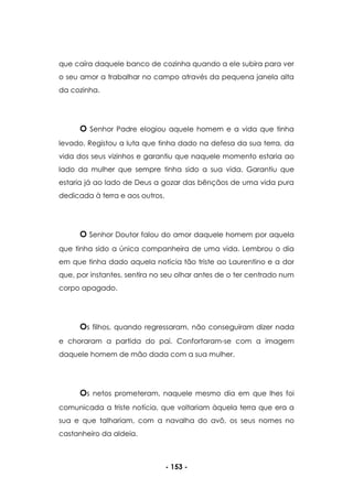 - 153 -
que caíra daquele banco de cozinha quando a ele subira para ver
o seu amor a trabalhar no campo através da pequena janela alta
da cozinha.
O Senhor Padre elogiou aquele homem e a vida que tinha
levado. Registou a luta que tinha dado na defesa da sua terra, da
vida dos seus vizinhos e garantiu que naquele momento estaria ao
lado da mulher que sempre tinha sido a sua vida. Garantiu que
estaria já ao lado de Deus a gozar das bênçãos de uma vida pura
dedicada à terra e aos outros.
O Senhor Doutor falou do amor daquele homem por aquela
que tinha sido a única companheira de uma vida. Lembrou o dia
em que tinha dado aquela notícia tão triste ao Laurentino e a dor
que, por instantes, sentira no seu olhar antes de o ter centrado num
corpo apagado.
Os filhos, quando regressaram, não conseguiram dizer nada
e choraram a partida do pai. Confortaram-se com a imagem
daquele homem de mão dada com a sua mulher.
Os netos prometeram, naquele mesmo dia em que lhes foi
comunicada a triste notícia, que voltariam àquela terra que era a
sua e que talhariam, com a navalha do avô, os seus nomes no
castanheiro da aldeia.
 