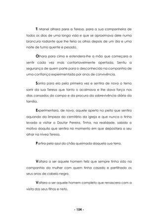 - 154 -
Ti Manel olhara para a Teresa, para a sua companheira de
todos os dias de uma longa vida e que se aproximava dele numa
brancura radiante que lhe feria os olhos depois de um dia e uma
noite de fumo quente e pesado.
Olhara para cima e estendera-lhe a mão que começara a
sentir cada vez mais confortavelmente apertada. Sentiu a
segurança de quem parte para o desconhecido na companhia de
uma confiança experimentada por anos de convivência.
Sorrira para ela pela primeira vez e sentira de novo o terno
sorrir da sua Teresa que tanto o acalmava e lhe dava força nos
dias cansados do campo e da procura da sobrevivência diária da
família.
Experimentara, de novo, aquele aperto no peito que sentira
aquando da limpeza do cemitério da igreja e que nunca o tinha
levado a visitar o Doutor Pereira. Tinha, na realidade, sabido o
motivo daquilo que sentira no momento em que depositara o seu
olhar na nívea Teresa.
Partira pelo azul do chão queimado daquela sua terra.
Voltara a ser aquele homem feliz que sempre tinha sido na
companhia da mulher com quem tinha casado e partilhado os
seus anos de cabelo negro.
Voltara a ser aquele homem completo que renascera com a
visita dos seus filhos e neto.
 