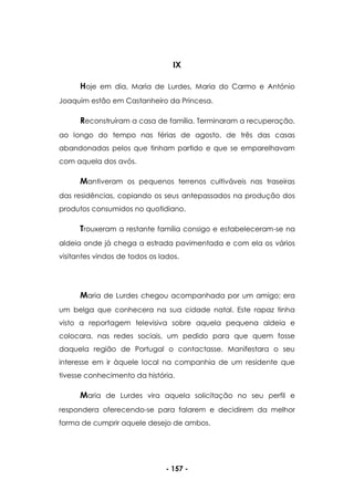 - 157 -
IX
Hoje em dia, Maria de Lurdes, Maria do Carmo e António
Joaquim estão em Castanheiro da Princesa.
Reconstruíram a casa de família. Terminaram a recuperação,
ao longo do tempo nas férias de agosto, de três das casas
abandonadas pelos que tinham partido e que se emparelhavam
com aquela dos avós.
Mantiveram os pequenos terrenos cultiváveis nas traseiras
das residências, copiando os seus antepassados na produção dos
produtos consumidos no quotidiano.
Trouxeram a restante família consigo e estabeleceram-se na
aldeia onde já chega a estrada pavimentada e com ela os vários
visitantes vindos de todos os lados.
Maria de Lurdes chegou acompanhada por um amigo; era
um belga que conhecera na sua cidade natal. Este rapaz tinha
visto a reportagem televisiva sobre aquela pequena aldeia e
colocara, nas redes sociais, um pedido para que quem fosse
daquela região de Portugal o contactasse. Manifestara o seu
interesse em ir àquele local na companhia de um residente que
tivesse conhecimento da história.
Maria de Lurdes vira aquela solicitação no seu perfil e
respondera oferecendo-se para falarem e decidirem da melhor
forma de cumprir aquele desejo de ambos.
 