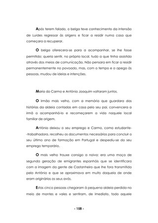 - 158 -
Após terem falado, o belga teve conhecimento da intensão
de Lurdes regressar às origens e ficar a residir numa casa que
começara a recuperar.
O belga oferecera-se para a acompanhar, se lhe fosse
permitido; queria sentir, no próprio local, tudo a que tinha assistido
através dos meios de comunicação. Não pensara em ficar a residir
permanentemente no povoado, mas, com o tempo e o apego às
pessoas, mudou de ideias e intenções.
Maria do Carmo e António Joaquim voltaram juntos.
O irmão mais velho, com a memória que guardara das
histórias da aldeia contadas em casa pelo seu pai, convencera a
irmã a acompanhá-lo e recomeçarem a vida naquele local
familiar de origem.
António deixou o seu emprego e Carmo, como estudante-
-trabalhadora, recolheu os documentos necessários para concluir o
seu último ano de formação em Portugal e despediu-se do seu
emprego temporário.
O mais velho trouxe consigo a noiva; era uma moça de
segunda geração de emigrantes espanhóis que se identificara
com a imagem da gente de Castanheiro que lhe fora transmitida
pelo António e que se aproximava em muito daquela de onde
eram originários os seus avós.
Estas cinco pessoas chegaram à pequena aldeia perdida no
meio de montes e vales e sentiram, de imediato, todo aquele
 