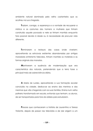- 159 -
ambiente natural dominado pelo velho castanheiro que os
acolheu na sua chegada.
Traziam, consigo, a esperança e a vontade de recuperar a
mística e os costumes dos homens e mulheres que tinham
construído aquele povoado e nele se tinham mantido enquanto
fora possível devido à idade ou à necessidade de procurar vida
diferente.
Terminaram o restauro das casas onde viveriam;
aproveitando as estruturas existentes abandonadas por antigos
moradores entretanto falecidos, tinham mantido os materiais e as
formas originais das moradas.
Mantiveram a ausência de modernização que era
característica dos naturais, pretendendo que a terra fosse o
principal meio de sobrevivência diária.
A Maria de Lurdes, aproveitando a sua formação escolar
concluída na cidade, dedica-se ao ensino dos meninos e das
meninas que vão chegando com as suas famílias. Ensina num velho
palheiro transformado em escola, evitando que tenham, os alunos,
de ser transportados para fora da aldeia para estudarem.
Pessoas que conheceram a história de Laurentino e Teresa
Violante, depois de passar nas televisões e de dar origem a um
 