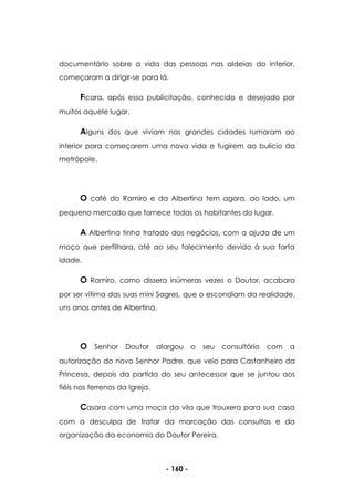 - 160 -
documentário sobre a vida das pessoas nas aldeias do interior,
começaram a dirigir-se para lá.
Ficara, após essa publicitação, conhecido e desejado por
muitos aquele lugar.
Alguns dos que viviam nas grandes cidades rumaram ao
interior para começarem uma nova vida e fugirem ao bulício da
metrópole.
O café do Ramiro e da Albertina tem agora, ao lado, um
pequeno mercado que fornece todas os habitantes do lugar.
A Albertina tinha tratado dos negócios, com a ajuda de um
moço que perfilhara, até ao seu falecimento devido à sua farta
idade.
O Ramiro, como dissera inúmeras vezes o Doutor, acabara
por ser vítima das suas mini Sagres, que o escondiam da realidade,
uns anos antes de Albertina.
O Senhor Doutor alargou o seu consultório com a
autorização do novo Senhor Padre, que veio para Castanheiro da
Princesa, depois da partida do seu antecessor que se juntou aos
fiéis nos terrenos da Igreja.
Casara com uma moça da vila que trouxera para sua casa
com a desculpa de tratar da marcação das consultas e da
organização da economia do Doutor Pereira.
 