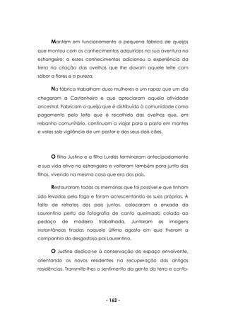 - 162 -
Mantém em funcionamento a pequena fábrica de queijos
que montou com os conhecimentos adquiridos na sua aventura no
estrangeiro; a esses conhecimentos adicionou a experiência da
terra na criação das ovelhas que lhe davam aquele leite com
sabor a flores e a pureza.
Na fábrica trabalham duas mulheres e um rapaz que um dia
chegaram a Castanheiro e que apreciaram aquela atividade
ancestral. Fabricam o queijo que é distribuído à comunidade como
pagamento pelo leite que é recolhido das ovelhas que, em
rebanho comunitário, continuam a viajar para o pasto em montes
e vales sob vigilância de um pastor e dos seus dois cães.
O filho Justino e a filha Lurdes terminaram antecipadamente
a sua vida ativa no estrangeiro e voltaram também para junto dos
filhos, vivendo na mesma casa que era dos pais.
Restauraram todas as memórias que foi possível e que tinham
sido levadas pelo fogo e foram acrescentando as suas próprias. À
falta de retratos dos pais juntos, colocaram a enxada do
Laurentino perto da fotografia de canto queimado colada ao
pedaço de madeira trabalhada. Juntaram as imagens
instantâneas tiradas naquele último agosto em que tiveram a
companhia do desgostoso pai Laurentino.
O Justino dedica-se à conservação do espaço envolvente,
orientando os novos residentes na recuperação das antigas
residências. Transmite-lhes o sentimento da gente da terra e conta-
 
