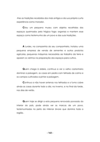 - 163 -
-lhes as tradições recebidas dos mais antigos e da sua própria curta
experiência como morador.
Criou um pequeno museu com objetos recolhidos dos
espaços queimados pelo trágico fogo; organiza e mantem esse
espaço como testemunho de um povo e das suas tradições.
A Lurdes, na companhia do seu companheiro, instalou uma
pequena empresa de venda de sementes e outros produtos
agrícolas, pequenas máquinas necessárias ao trabalho da terra e
apoiam os vizinhos na preparação dos espaços para cultivo.
Quem chega à aldeia, continua a ver o velho castanheiro
dominar a paisagem, as casas em pedra com telhado de colmo e
os campos cultivados a pintar a paisagem.
Continua a não haver antenas nos telhados e o fumo cobre
ainda as casas durante todo o dia, no inverno, e no final da tarde,
nos dias de verão.
Quem hoje se dirigir a esta pequeno renovado povoado do
interior do país, pode ainda ver as marcas de um povo,
testemunhadas no peito da milenar árvore que domina toda a
região.
 