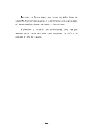 - 164 -
Recorrem à fresca água que brota da velha bica de
nascente, transformada agora em local simbólico da originalidade
da terra e da vivência em comunhão com a natureza.
Continuam a juntar-se, em comunidade, uma vez por
semana, para contar, aos mais novos residentes, as histórias do
passado à volta da fogueira.
 