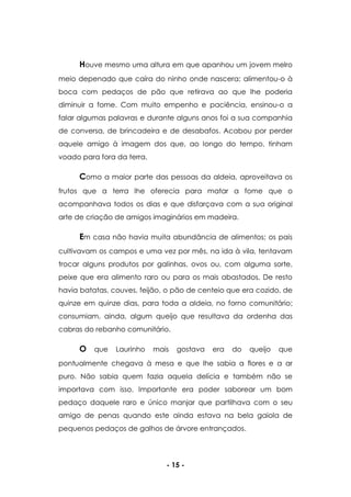 - 15 -
Houve mesmo uma altura em que apanhou um jovem melro
meio depenado que caíra do ninho onde nascera; alimentou-o à
boca com pedaços de pão que retirava ao que lhe poderia
diminuir a fome. Com muito empenho e paciência, ensinou-o a
falar algumas palavras e durante alguns anos foi a sua companhia
de conversa, de brincadeira e de desabafos. Acabou por perder
aquele amigo à imagem dos que, ao longo do tempo, tinham
voado para fora da terra.
Como a maior parte das pessoas da aldeia, aproveitava os
frutos que a terra lhe oferecia para matar a fome que o
acompanhava todos os dias e que disfarçava com a sua original
arte de criação de amigos imaginários em madeira.
Em casa não havia muita abundância de alimentos; os pais
cultivavam os campos e uma vez por mês, na ida à vila, tentavam
trocar alguns produtos por galinhas, ovos ou, com alguma sorte,
peixe que era alimento raro ou para os mais abastados. De resto
havia batatas, couves, feijão, o pão de centeio que era cozido, de
quinze em quinze dias, para toda a aldeia, no forno comunitário;
consumiam, ainda, algum queijo que resultava da ordenha das
cabras do rebanho comunitário.
O que Laurinho mais gostava era do queijo que
pontualmente chegava à mesa e que lhe sabia a flores e a ar
puro. Não sabia quem fazia aquela delícia e também não se
importava com isso. Importante era poder saborear um bom
pedaço daquele raro e único manjar que partilhava com o seu
amigo de penas quando este ainda estava na bela gaiola de
pequenos pedaços de galhos de árvore entrançados.
 