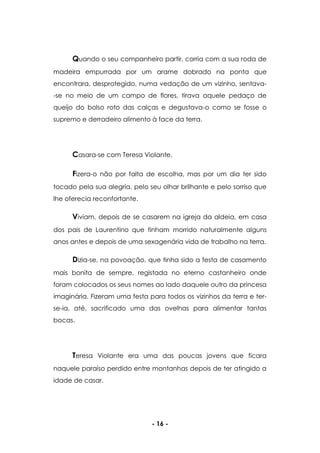 - 16 -
Quando o seu companheiro partir, corria com a sua roda de
madeira empurrada por um arame dobrado na ponta que
encontrara, desprotegido, numa vedação de um vizinho, sentava-
-se no meio de um campo de flores, tirava aquele pedaço de
queijo do bolso roto das calças e degustava-o como se fosse o
supremo e derradeiro alimento à face da terra.
Casara-se com Teresa Violante.
Fizera-o não por falta de escolha, mas por um dia ter sido
tocado pela sua alegria, pelo seu olhar brilhante e pelo sorriso que
lhe oferecia reconfortante.
Viviam, depois de se casarem na igreja da aldeia, em casa
dos pais de Laurentino que tinham morrido naturalmente alguns
anos antes e depois de uma sexagenária vida de trabalho na terra.
Dizia-se, na povoação, que tinha sido a festa de casamento
mais bonita de sempre, registada no eterno castanheiro onde
foram colocados os seus nomes ao lado daquele outro da princesa
imaginária. Fizeram uma festa para todos os vizinhos da terra e ter-
se-ia, até, sacrificado uma das ovelhas para alimentar tantas
bocas.
Teresa Violante era uma das poucas jovens que ficara
naquele paraíso perdido entre montanhas depois de ter atingido a
idade de casar.
 