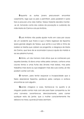- 17 -
Enquanto as outras jovens procuravam encontrar
casamento, logo que os pais o permitiam, para poderem ir para
fora e procurar uma vida melhor, Teresa Violante decidira manter-
-se ali, tomando conta das cabras da povoação e cuidando da
mãe Maria do Carmo e do pai António.
O pai António não podia ajudar muito em casa por causa
de um acidente que tivera e que o fizera regressar de Espanha
(para grande alegria de Teresa, que sentia a sua falta e tinha de
realizar as tarefas que cabiam ao progenitor, e desgraça de Maria
do Carmo, que teve de se acomodar à pouca ajuda do marido e
ao seu péssimo humor).
António, um dos homens mais ativos que se conhecera por
aquelas bandas, lá dava umas voltas pelos campos, cortava umas
couves tenras e umas frutas das árvores mais baixas, mas para
trabalhos mais duros ou que exigissem mais das suas costas, já não
podiam contar com ele.
O homem, para tentar esquecer a incapacidade que o
fizera abandonar Espanha, perdia-se pelos campos e evitava
encontrar-se com alguém.
Quando chegava a casa, fechava-se no quarto e já
ninguém podia contar mais com ele para fazer companhia ou ter
uma conversa. Levantava-se, silenciosamente, para comer
qualquer resto do jantar, que a mulher conscientemente lhe
deixava na mesa, quando já todos dormiam.
 