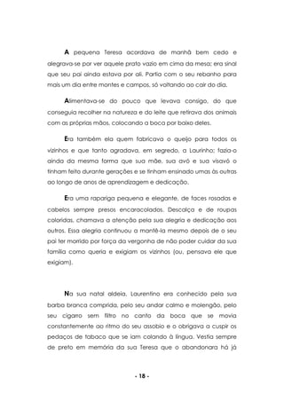 - 18 -
A pequena Teresa acordava de manhã bem cedo e
alegrava-se por ver aquele prato vazio em cima da mesa; era sinal
que seu pai ainda estava por ali. Partia com o seu rebanho para
mais um dia entre montes e campos, só voltando ao cair do dia.
Alimentava-se do pouco que levava consigo, do que
conseguia recolher na natureza e do leite que retirava dos animais
com as próprias mãos, colocando a boca por baixo deles.
Era também ela quem fabricava o queijo para todos os
vizinhos e que tanto agradava, em segredo, a Laurinho; fazia-o
ainda da mesma forma que sua mãe, sua avó e sua visavó o
tinham feito durante gerações e se tinham ensinado umas às outras
ao longo de anos de aprendizagem e dedicação.
Era uma rapariga pequena e elegante, de faces rosadas e
cabelos sempre presos encaracolados. Descalça e de roupas
coloridas, chamava a atenção pela sua alegria e dedicação aos
outros. Essa alegria continuou a mantê-la mesmo depois de o seu
pai ter morrido por força da vergonha de não poder cuidar da sua
família como queria e exigiam os vizinhos (ou, pensava ele que
exigiam).
Na sua natal aldeia, Laurentino era conhecido pela sua
barba branca comprida, pelo seu andar calmo e molengão, pelo
seu cigarro sem filtro no canto da boca que se movia
constantemente ao ritmo do seu assobio e o obrigava a cuspir os
pedaços de tabaco que se iam colando à língua. Vestia sempre
de preto em memória da sua Teresa que o abandonara há já
 