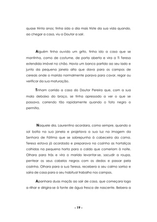 - 19 -
quase trinta anos; tinha sido o dia mais triste da sua vida quando,
ao chegar a casa, viu o Doutor a sair.
Alguém tinha ouvido um grito, tinha ido a casa que se
mantinha, como de costume, de porta aberta e vira a Ti Teresa
estendida imóvel no chão. Havia um banco partido ao seu lado e
junto da pequena janela alta que dava para os campos de
cereais onde o marido normalmente parava para cavar, regar ou
verificar da sua maturação.
Tinham corrido a casa do Doutor Pereira que, com a sua
mala debaixo do braço, se tinha apressado a ver o que se
passava, correndo tão rapidamente quando o fato negro o
permitia.
Naquele dia, Laurentino acordara, como sempre, quando o
sol batia na sua janela e projetava a sua luz na imagem da
Senhora de Fátima que se sobrepunha à cabeceira da cama.
Teresa estava já acordada e preparava na cozinha as hortaliças
colhidas na pequena horta para o caldo que comeriam à noite.
Olhara para trás e vira o marido levantar-se, sacudir a roupa,
pentear os seus cabelos negros com os dedos e passar pela
cozinha. Olhara para a sua Teresa, recebera o seu calmo sorriso e
saíra de casa para o seu habitual trabalho nos campos.
Apanhara duas maçãs ao sair de casa, que começara logo
a rilhar e dirigira-se à fonte de água fresca de nascente. Bebera a
 