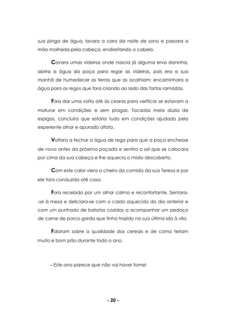- 20 -
sua pinga de água, lavara a cara da noite de sono e passara a
mão molhada pela cabeça, endireitando o cabelo.
Cavara umas videiras onde nascia já alguma erva daninha,
abrira a água da poça para regar as videiras, pois era a sua
manhã de humedecer as terras que as acolhiam; encaminhara a
água para os regos que fora criando ao lado das fartas ramadas.
Fora dar uma volta até às cearas para verificar se estavam a
maturar em condições e sem pragas. Tocadas meia dúzia de
espigas, concluíra que estaria tudo em condições ajudado pelo
experiente olhar e apurado olfato.
Voltara a fechar a água de rega para que a poça enchesse
de novo antes da próxima poçada e sentira o sol que se colocara
por cima da sua cabeça e lhe aquecia o miolo descoberto.
Com este calor viera o cheiro da comida da sua Teresa e por
ele fora conduzido até casa.
Fora recebido por um olhar calmo e reconfortante. Sentara-
-se à mesa e deliciara-se com o caldo aquecido do dia anterior e
com um punhado de batatas cozidas a acompanhar um pedaço
de carne de porco gorda que tinha trazido na sua última ida à vila.
Falaram sobre a qualidade dos cereais e de como teriam
muito e bom pão durante todo o ano.
Este ano parece que não vai haver fome!
 