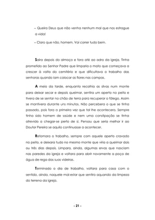 - 21 -
Queira Deus que não venha nenhum mal que nos estrague
a vida!
Claro que não, homem. Vai correr tudo bem.
Saíra depois do almoço e fora até ao adro da igreja. Tinha
prometido ao Senhor Padre que limparia o mato que começava a
crescer à volta do cemitério e que dificultava o trabalho das
senhoras quando iam colocar as flores nas campas.
A meio da tarde, enquanto recolhia as silvas num monte
para deixar secar e depois queimar, sentira um aperto no peito e
tivera de se sentar no chão de terra para recuperar o fôlego. Assim
se mantivera durante uns minutos. Não percebera o que se tinha
passado, pois fora a primeira vez que tal lhe acontecera. Sempre
tinha sido homem de saúde e nem uma constipação se tinha
atrevido a chegar-se perto de si. Pensou que seria melhor ir ao
Doutor Pereira se aquilo continuasse a acontecer.
Retomara o trabalho, sempre com aquele aperto cravado
no peito, e deixara tudo no mesmo monte que viria a queimar dois
ou três dias depois. Limpara, ainda, algumas ervas que nasciam
nas paredes da igreja e voltara para abrir novamente a poça de
água de rega das suas videiras.
Terminado o dia de trabalho, voltara para casa com o
sentido, ainda, naquele mal-estar que sentira aquando da limpeza
do terreno da igreja.
 