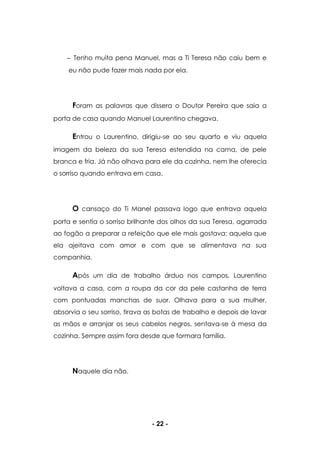 - 22 -
Tenho muita pena Manuel, mas a Ti Teresa não caiu bem e
eu não pude fazer mais nada por ela.
Foram as palavras que dissera o Doutor Pereira que saia a
porta de casa quando Manuel Laurentino chegava.
Entrou o Laurentino, dirigiu-se ao seu quarto e viu aquela
imagem da beleza da sua Teresa estendida na cama, de pele
branca e fria. Já não olhava para ele da cozinha, nem lhe oferecia
o sorriso quando entrava em casa.
O cansaço do Ti Manel passava logo que entrava aquela
porta e sentia o sorriso brilhante dos olhos da sua Teresa, agarrada
ao fogão a preparar a refeição que ele mais gostava: aquela que
ela ajeitava com amor e com que se alimentava na sua
companhia.
Após um dia de trabalho árduo nos campos, Laurentino
voltava a casa, com a roupa da cor da pele castanha de terra
com pontuadas manchas de suor. Olhava para a sua mulher,
absorvia o seu sorriso, tirava as botas de trabalho e depois de lavar
as mãos e arranjar os seus cabelos negros, sentava-se à mesa da
cozinha. Sempre assim fora desde que formara família.
Naquele dia não.
 