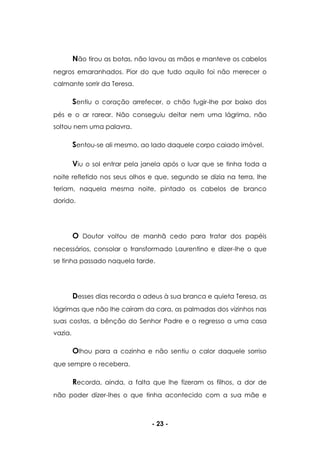 - 23 -
Não tirou as botas, não lavou as mãos e manteve os cabelos
negros emaranhados. Pior do que tudo aquilo foi não merecer o
calmante sorrir da Teresa.
Sentiu o coração arrefecer, o chão fugir-lhe por baixo dos
pés e o ar rarear. Não conseguiu deitar nem uma lágrima, não
soltou nem uma palavra.
Sentou-se ali mesmo, ao lado daquele corpo caiado imóvel.
Viu o sol entrar pela janela após o luar que se tinha toda a
noite refletido nos seus olhos e que, segundo se dizia na terra, lhe
teriam, naquela mesma noite, pintado os cabelos de branco
dorido.
O Doutor voltou de manhã cedo para tratar dos papéis
necessários, consolar o transformado Laurentino e dizer-lhe o que
se tinha passado naquela tarde.
Desses dias recorda o adeus à sua branca e quieta Teresa, as
lágrimas que não lhe caíram da cara, as palmadas dos vizinhos nas
suas costas, a bênção do Senhor Padre e o regresso a uma casa
vazia.
Olhou para a cozinha e não sentiu o calor daquele sorriso
que sempre o recebera.
Recorda, ainda, a falta que lhe fizeram os filhos, a dor de
não poder dizer-lhes o que tinha acontecido com a sua mãe e
 