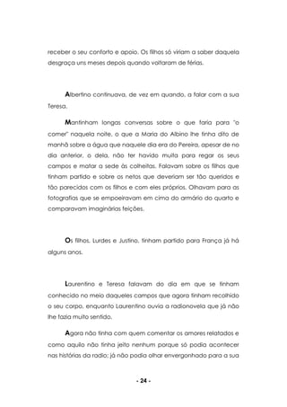 - 24 -
receber o seu conforto e apoio. Os filhos só viriam a saber daquela
desgraça uns meses depois quando voltaram de férias.
Albertino continuava, de vez em quando, a falar com a sua
Teresa.
Mantinham longas conversas sobre o que faria para "o
comer" naquela noite, o que a Maria do Albino lhe tinha dito de
manhã sobre a água que naquele dia era do Pereira, apesar de no
dia anterior, o dela, não ter havido muita para regar os seus
campos e matar a sede às colheitas. Falavam sobre os filhos que
tinham partido e sobre os netos que deveriam ser tão queridos e
tão parecidos com os filhos e com eles próprios. Olhavam para as
fotografias que se empoeiravam em cima do armário do quarto e
comparavam imaginárias feições.
Os filhos, Lurdes e Justino, tinham partido para França já há
alguns anos.
Laurentino e Teresa falavam do dia em que se tinham
conhecido no meio daqueles campos que agora tinham recolhido
o seu corpo, enquanto Laurentino ouvia a radionovela que já não
lhe fazia muito sentido.
Agora não tinha com quem comentar os amores relatados e
como aquilo não tinha jeito nenhum porque só podia acontecer
nas histórias da radio; já não podia olhar envergonhado para a sua
 