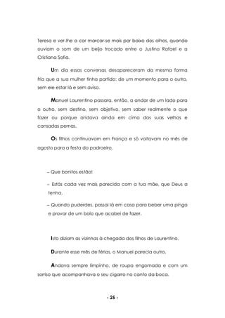 - 25 -
Teresa e ver-lhe a cor marcar-se mais por baixo dos olhos, quando
ouviam o som de um beijo trocado entre o Justino Rafael e a
Cristiana Sofia.
Um dia essas conversas desapareceram da mesma forma
fria que a sua mulher tinha partido: de um momento para o outro,
sem ele estar lá e sem aviso.
Manuel Laurentino passara, então, a andar de um lado para
o outro, sem destino, sem objetivo, sem saber realmente o que
fazer ou porque andava ainda em cima das suas velhas e
cansadas pernas.
Os filhos continuavam em França e só voltavam no mês de
agosto para a festa do padroeiro.
Que bonitos estão!
Estás cada vez mais parecida com a tua mãe, que Deus a
tenha.
Quando puderdes, passai lá em casa para beber uma pinga
e provar de um bolo que acabei de fazer.
Isto diziam as vizinhas à chegada dos filhos de Laurentino.
Durante esse mês de férias, o Manuel parecia outro.
Andava sempre limpinho, de roupa engomada e com um
sorriso que acompanhava o seu cigarro no canto da boca.
 
