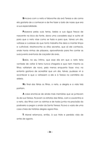 - 26 -
Brincava com o neto e falava-lhe da avó Teresa e de como
ela gostaria de o conhecer e de lhe fazer o bolo de nozes que era
a sua especialidade.
Passeava pelas suas terras, bebia a sua água fresca de
nascente na bica da fonte, dava uma cavadela aqui e outra ali
para que o neto visse como se fazia e para que, talvez um dia,
voltasse e cuidasse do que tanto trabalho lhe dera a manter limpo
e cultivável. Mostrava-lhe os sítios secretos, que só ele conhecia,
onde havia ninhos de pássaros, aproveitando para lhe contar as
suas juvenis aventuras de caçador de aves.
Sabia, no seu íntimo, que esse dia em que o neto teria
vontade de voltar à terra nunca chegaria e que nem mesmo os
filhos voltariam de novo, pelo menos enquanto fosse vivo; no
entanto gostava de acreditar que um dia, talvez, pudesse vir a
acontecer e que o visitassem a ele e à Teresa no cemitério da
aldeia.
No final das férias os filhos, o neto, a alegria e a vida feliz
partiam.
A casa enchia-se de ainda mais memórias que se juntavam
às da sua Teresa. Ficavam os retratos das férias, com o Laurentino e
o neto, dos filhos com os vizinhos e de todos juntos na procissão do
padroeiro a pegar o andor da Santa Teresa; ficava o vazio de uma
casa cheia de histórias alegres agora frias.
Ti Manel retornava, então, à sua triste e perdida vida de
antes de agosto.
 