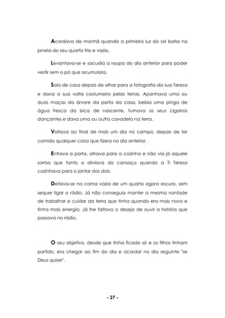 - 27 -
Acordava de manhã quando a primeira luz do sol batia na
janela do seu quarto frio e vazio.
Levantava-se e sacudia a roupa do dia anterior para poder
vestir sem o pó que acumulara.
Saia de casa depois de olhar para a fotografia da sua Teresa
e dava a sua volta costumeira pelas terras. Apanhava uma ou
duas maças da árvore da porta da casa, bebia uma pinga de
água fresca da bica de nascente, fumava os seus cigarros
dançantes e dava uma ou outra cavadela na terra.
Voltava ao final de mais um dia no campo, depois de ter
comido qualquer coisa que fizera no dia anterior.
Entrava a porta, olhava para a cozinha e não via já aquele
sorriso que tanto o aliviava do cansaço quando a Ti Teresa
cozinhava para o jantar dos dois.
Deitava-se na cama vazia de um quarto agora escuro, sem
sequer ligar o rádio. Já não conseguia manter a mesma vontade
de trabalhar e cuidar da terra que tinha quando era mais novo e
tinha mais energia. Já lhe faltava o desejo de ouvir a história que
passava no rádio.
O seu objetivo, desde que tinha ficado só e os filhos tinham
partido, era chegar ao fim do dia e acordar no dia seguinte "se
Deus quiser".
 